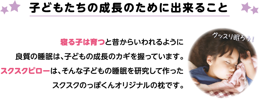 子どもたちの成長のために出来ること　寝る子は育つと昔からいわれるように良質の睡眠は、子どもの成長のカギを握っています。スクスクピローは、そんな子どもの睡眠を研究して作ったスクスクのっぽくんオリジナルの枕です。