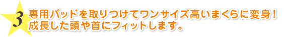 専用パッドを取りつけてワンサイズ高いまくらに変身！成長した頭や首にフィットします。